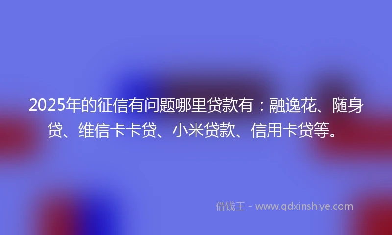 2025年的征信有问题哪里贷款有：融逸花、随身贷、维信卡卡贷、小米贷款、信用卡贷等。