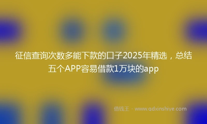 征信查询次数多能下款的口子2025年精选，总结五个APP容易借款1万块的app