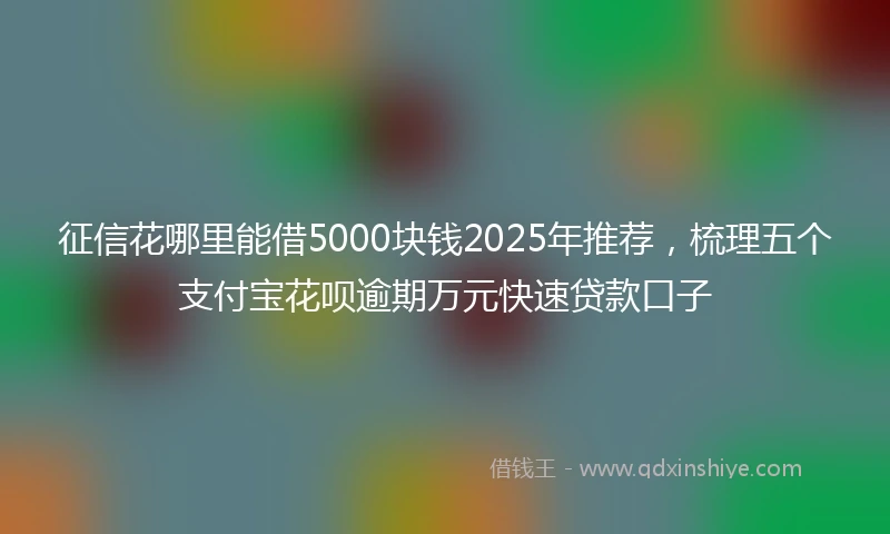 征信花哪里能借5000块钱2025年推荐，梳理五个支付宝花呗逾期万元快速贷款口子