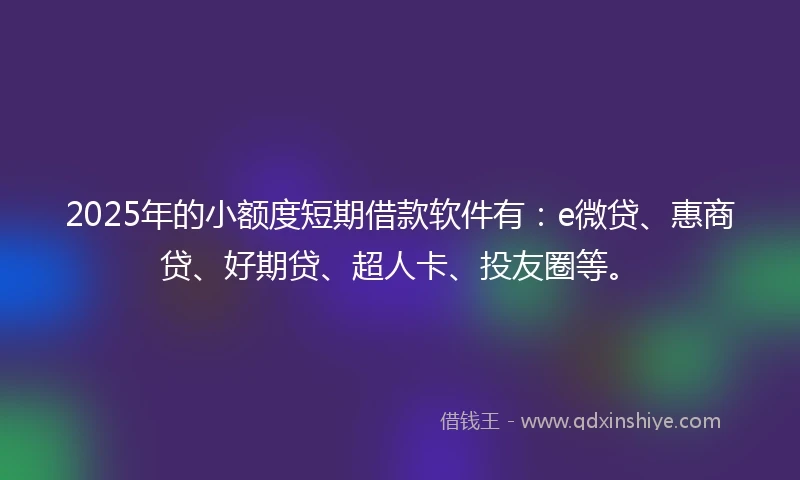 2025年的小额度短期借款软件有：e微贷、惠商贷、好期贷、超人卡、投友圈等。