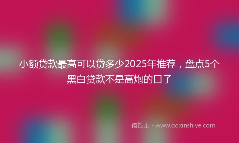 小额贷款最高可以贷多少2025年推荐，盘点5个黑白贷款不是高炮的口子