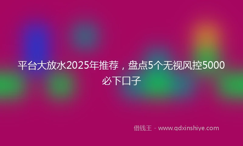 平台大放水2025年推荐，盘点5个无视风控5000必下口子