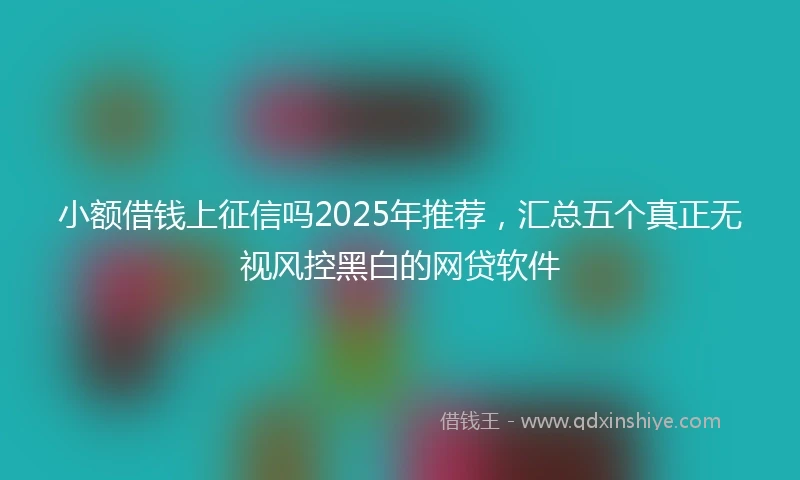 小额借钱上征信吗2025年推荐，汇总五个真正无视风控黑白的网贷软件