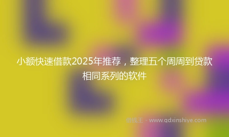 小额快速借款2025年推荐，整理五个周周到贷款相同系列的软件