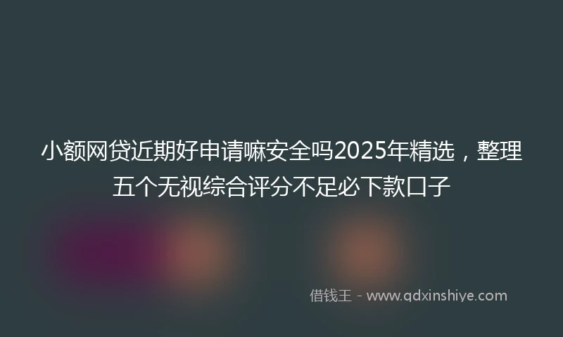 小额网贷近期好申请嘛安全吗2025年精选，整理五个无视综合评分不足必下款口子