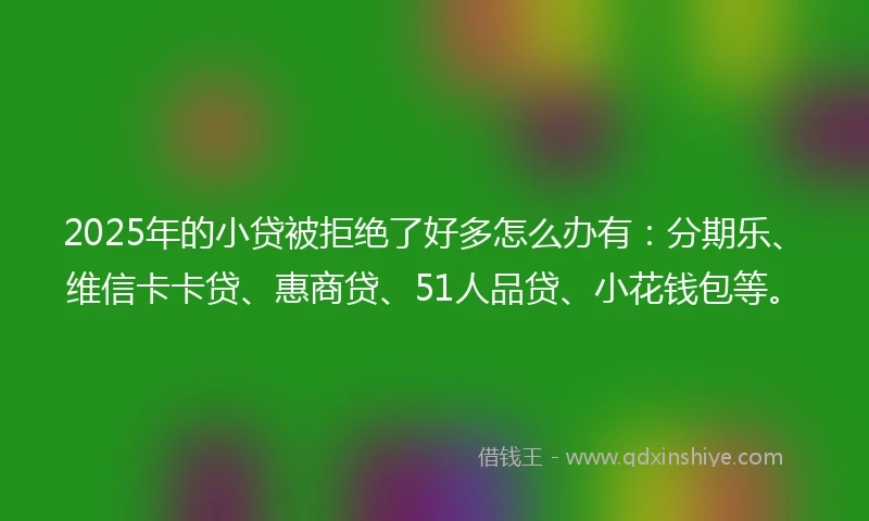 2025年的小贷被拒绝了好多怎么办有：分期乐、维信卡卡贷、惠商贷、51人品贷、小花钱包等。