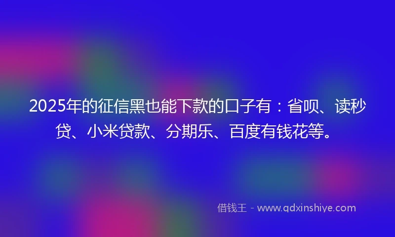 2025年的征信黑也能下款的口子有：省呗、读秒贷、小米贷款、分期乐、百度有钱花等。