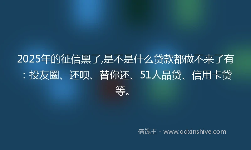 2025年的征信黑了,是不是什么贷款都做不来了有：投友圈、还呗、替你还、51人品贷、信用卡贷等。
