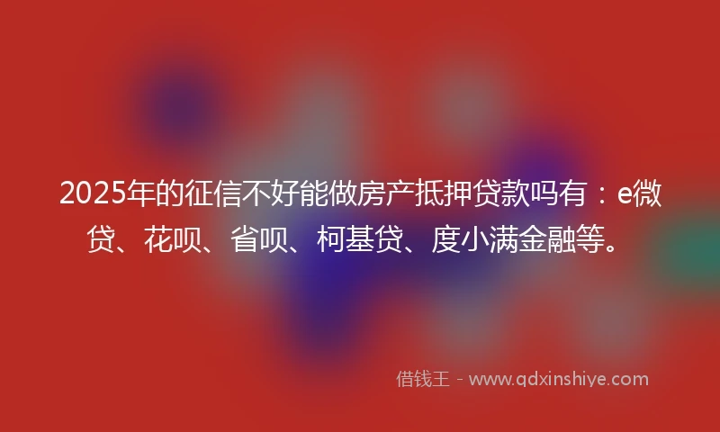 2025年的征信不好能做房产抵押贷款吗有：e微贷、花呗、省呗、柯基贷、度小满金融等。