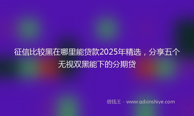 征信比较黑在哪里能贷款2025年精选，分享五个无视双黑能下的分期贷