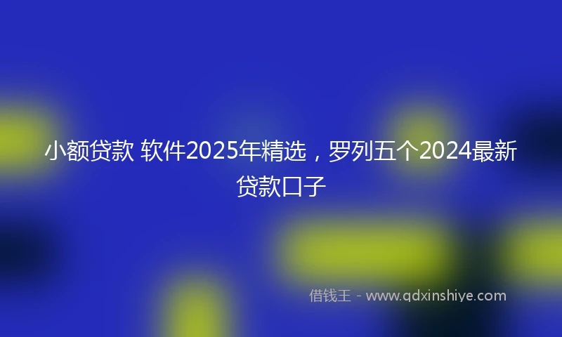 小额贷款 软件2025年精选，罗列五个2024最新贷款口子