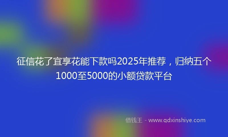 征信花了宜享花能下款吗2025年推荐，归纳五个1000至5000的小额贷款平台