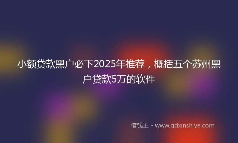小额贷款黑户必下2025年推荐，概括五个苏州黑户贷款5万的软件