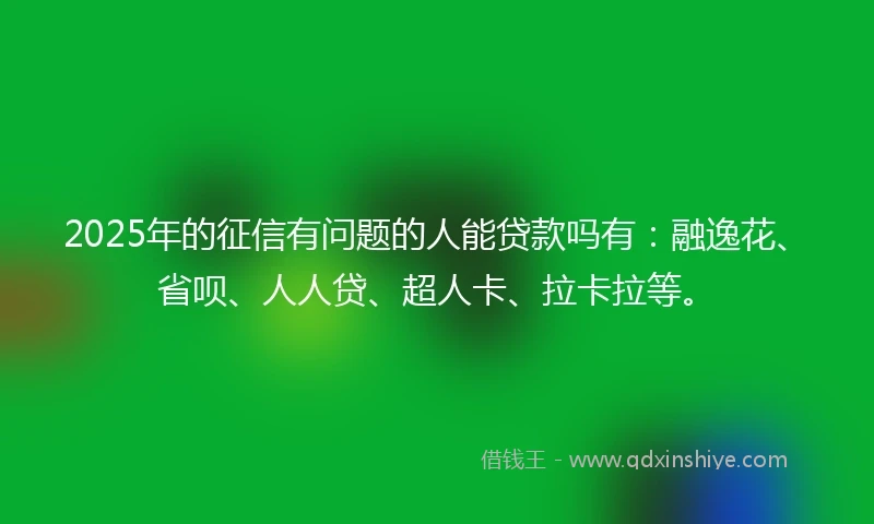 2025年的征信有问题的人能贷款吗有：融逸花、省呗、人人贷、超人卡、拉卡拉等。