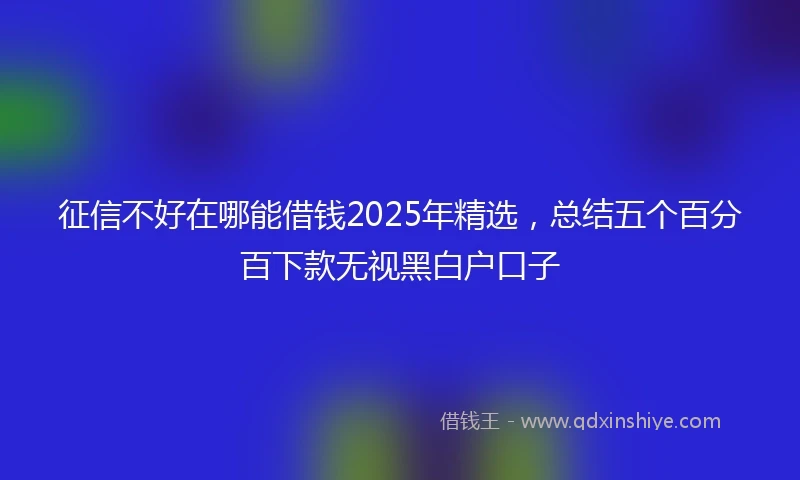 征信不好在哪能借钱2025年精选，总结五个百分百下款无视黑白户口子
