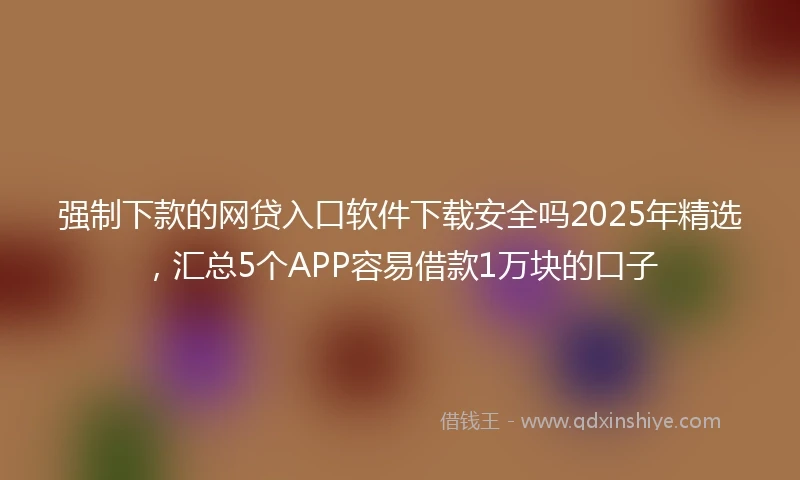 强制下款的网贷入口软件下载安全吗2025年精选，汇总5个APP容易借款1万块的口子