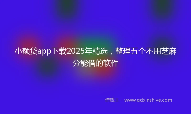小额贷app下载2025年精选，整理五个不用芝麻分能借的软件