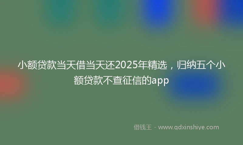 小额贷款当天借当天还2025年精选，归纳五个小额贷款不查征信的app