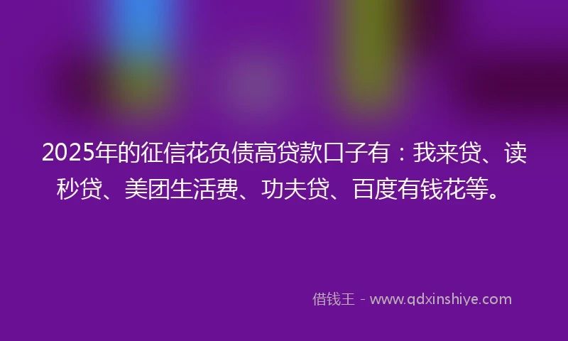 2025年的征信花负债高贷款口子有：我来贷、读秒贷、美团生活费、功夫贷、百度有钱花等。