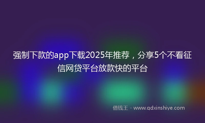 强制下款的app下载2025年推荐，分享5个不看征信网贷平台放款快的平台