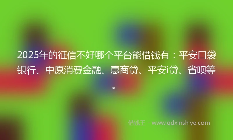 2025年的征信不好哪个平台能借钱有：平安口袋银行、中原消费金融、惠商贷、平安i贷、省呗等。