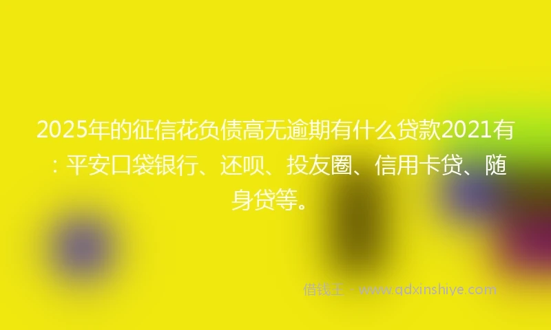 2025年的征信花负债高无逾期有什么贷款2021有：平安口袋银行、还呗、投友圈、信用卡贷、随身贷等。