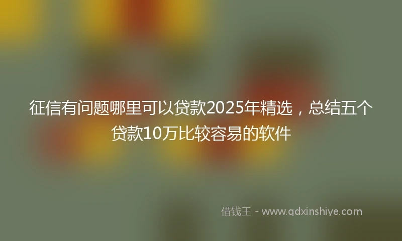 征信有问题哪里可以贷款2025年精选，总结五个贷款10万比较容易的软件
