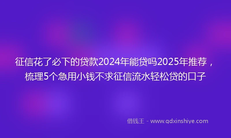 征信花了必下的贷款2024年能贷吗2025年推荐，梳理5个急用小钱不求征信流水轻松贷的口子