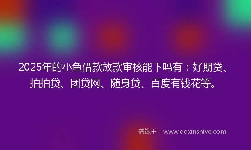 2025年的小鱼借款放款审核能下吗有：好期贷、拍拍贷、团贷网、随身贷、百度有钱花等。