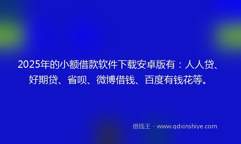 2025年的小额借款软件下载安卓版有：人人贷、好期贷、省呗、微博借钱、百度有钱花等。