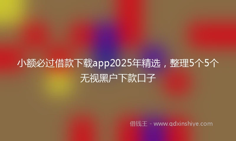 小额必过借款下载app2025年精选，整理5个5个无视黑户下款口子