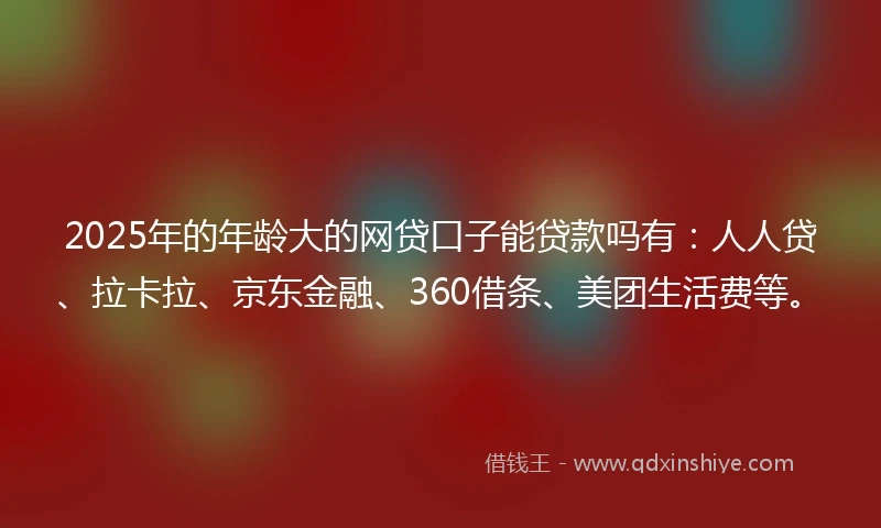 2025年的年龄大的网贷口子能贷款吗有：人人贷、拉卡拉、京东金融、360借条、美团生活费等。