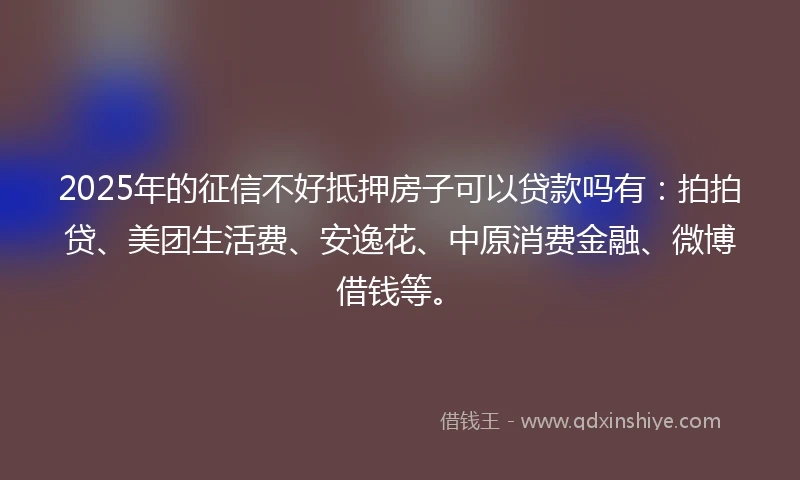 2025年的征信不好抵押房子可以贷款吗有：拍拍贷、美团生活费、安逸花、中原消费金融、微博借钱等。