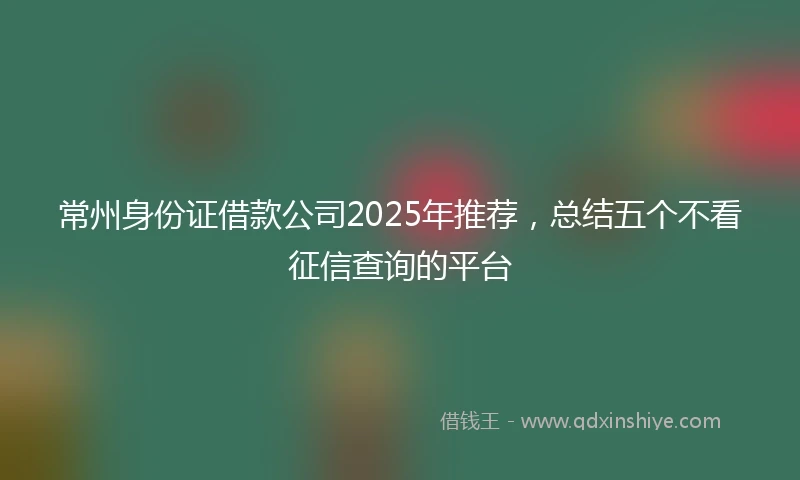 常州身份证借款公司2025年推荐，总结五个不看征信查询的平台