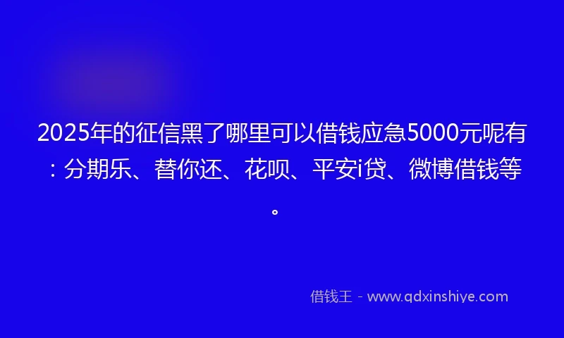 2025年的征信黑了哪里可以借钱应急5000元呢有：分期乐、替你还、花呗、平安i贷、微博借钱等。