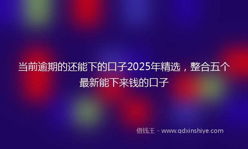 当前逾期的还能下的口子2025年精选，整合五个最新能下来钱的口子