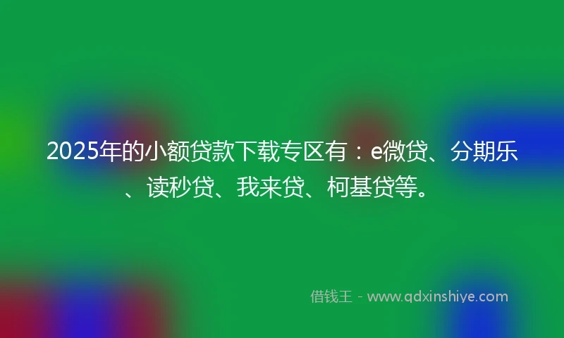 2025年的小额贷款下载专区有：e微贷、分期乐、读秒贷、我来贷、柯基贷等。