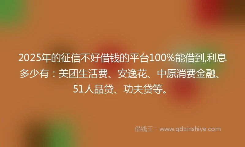 2025年的征信不好借钱的平台100%能借到,利息多少有：美团生活费、安逸花、中原消费金融、51人品贷、功夫贷等。