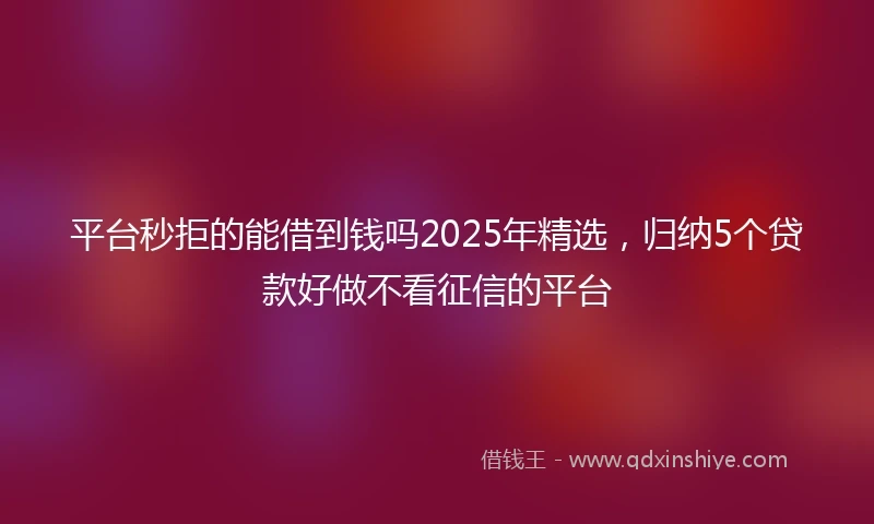 平台秒拒的能借到钱吗2025年精选，归纳5个贷款好做不看征信的平台