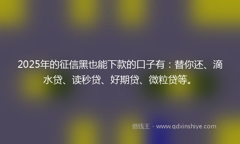 2025年的征信黑也能下款的口子有：替你还、滴水贷、读秒贷、好期贷、微粒贷等。