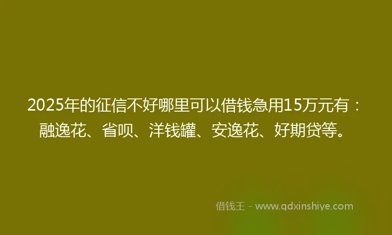 2025年的征信不好哪里可以借钱急用15万元有：融逸花、省呗、洋钱罐、安逸花、好期贷等。
