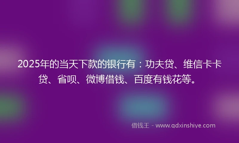 2025年的当天下款的银行有：功夫贷、维信卡卡贷、省呗、微博借钱、百度有钱花等。