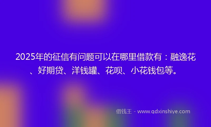 2025年的征信有问题可以在哪里借款有：融逸花、好期贷、洋钱罐、花呗、小花钱包等。