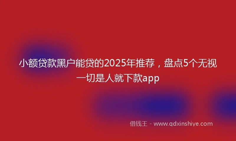 小额贷款黑户能贷的2025年推荐，盘点5个无视一切是人就下款app