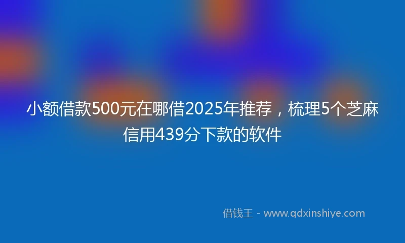 小额借款500元在哪借2025年推荐，梳理5个芝麻信用439分下款的软件