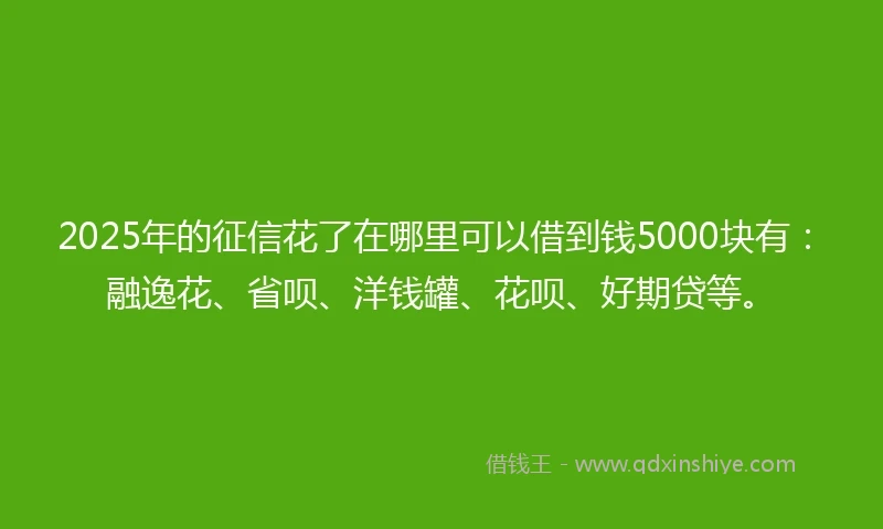 2025年的征信花了在哪里可以借到钱5000块有：融逸花、省呗、洋钱罐、花呗、好期贷等。