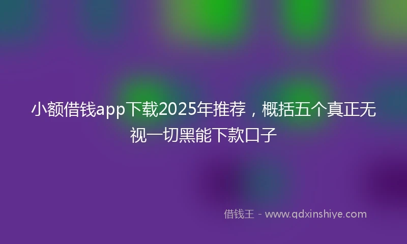 小额借钱app下载2025年推荐，概括五个真正无视一切黑能下款口子