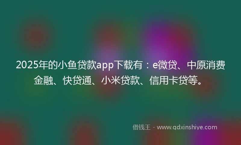 2025年的小鱼贷款app下载有：e微贷、中原消费金融、快贷通、小米贷款、信用卡贷等。
