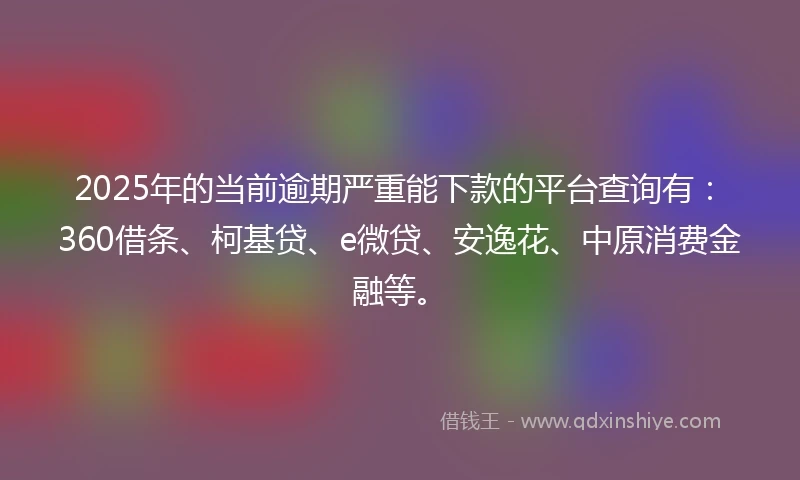 2025年的当前逾期严重能下款的平台查询有：360借条、柯基贷、e微贷、安逸花、中原消费金融等。