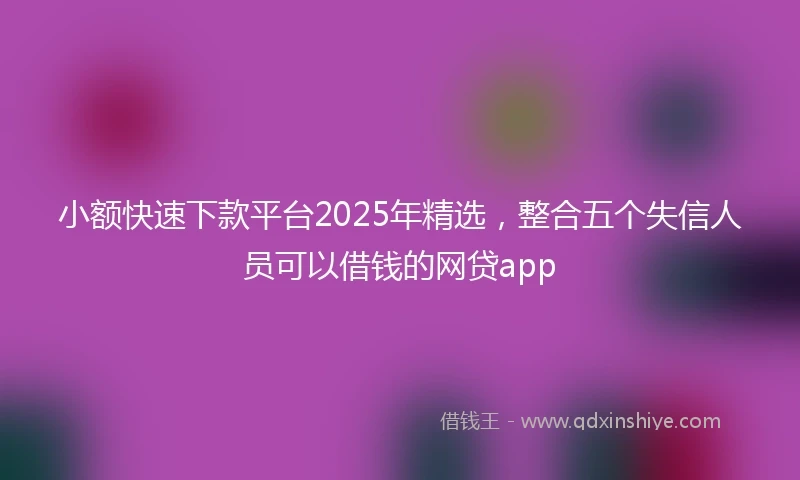 小额快速下款平台2025年精选，整合五个失信人员可以借钱的网贷app